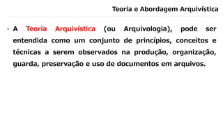 Teoria e Abordagem Arquivística
- A Teoria Arquivística (ou Arquivologia), pode ser
entendida como um conjunto de princípios, conceitos e
técnicas a serem observados na produção, organização,
guarda, preservação e uso de documentos em arquivos.
 