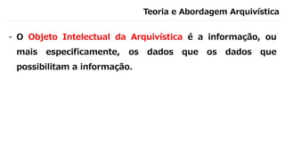 Teoria e Abordagem Arquivística
- O Objeto Intelectual da Arquivística é a informação, ou
mais especificamente, os dados que os dados que
possibilitam a informação.
 