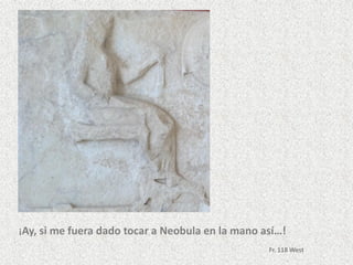 ¡Ay, si me fuera dado tocar a Neobula en la mano así…!
Fr. 118 West
 
