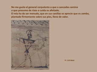 No me gusta el general corpulento o que a zancadas camina
o que presume de rizos o cuida su afeitado.
El mío ha de ser menudo, que en sus canillas se aprecie que es zambo,
plantado firmemente sobre sus pies, lleno de valor.
Fr. 114 West
 