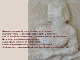 ¡Corazón, corazón mío, por irresistibles penas agitado!
¡Arriba! ¡Frente a los enemigos, saca tu pecho y defiéndete
y en las insidias de tus contrarios, firme cerca de ellos, aguanta en pie!
No te jactes ante todos si eres vencedor
ni, vencido, te lamentes en casa postrado.
Con tus alegrías regocíjate y con las desgracias aflígete
sin desmesura; ve comprendiendo qué clase de cadencia al hombre rige.
Fr. 128 West
 