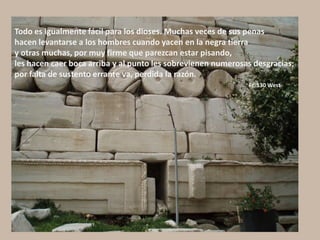 Todo es igualmente fácil para los dioses. Muchas veces de sus penas
hacen levantarse a los hombres cuando yacen en la negra tierra
y otras muchas, por muy firme que parezcan estar pisando,
les hacen caer boca arriba y al punto les sobrevienen numerosas desgracias;
por falta de sustento errante va, perdida la razón.
Fr. 130 West
 