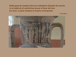 Nadie goza de respeto entre los ciudadanos después de muerto
ni se habla de él: preferimos buscar el favor del vivo
los vivos. Lo peor siempre al muerto corresponde.
Fr.133 West
 
