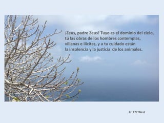 ¡Zeus, padre Zeus! Tuyo es el dominio del cielo,
tú las obras de los hombres contemplas,
villanas e ilícitas, y a tu cuidado están
la insolencia y la justicia de los animales.
Fr. 177 West
 