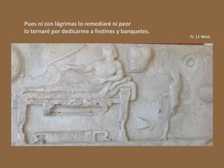 Pues ni con lágrimas lo remediaré ni peor
lo tornaré por dedicarme a festines y banquetes.
Fr. 11 West
 