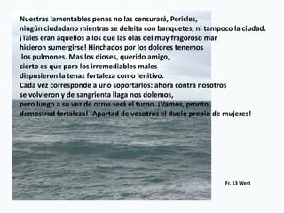 Nuestras lamentables penas no las censurará, Pericles,
ningún ciudadano mientras se deleita con banquetes, ni tampoco la ciudad.
¡Tales eran aquellos a los que las olas del muy fragoroso mar
hicieron sumergirse! Hinchados por los dolores tenemos
los pulmones. Mas los dioses, querido amigo,
cierto es que para los irremediables males
dispusieron la tenaz fortaleza como lenitivo.
Cada vez corresponde a uno soportarlos: ahora contra nosotros
se volvieron y de sangrienta llaga nos dolemos,
pero luego a su vez de otros será el turno. ¡Vamos, pronto,
demostrad fortaleza! ¡Apartad de vosotros el duelo propio de mujeres!
Fr. 13 West
 