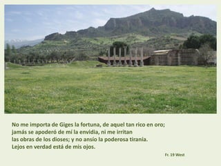 No me importa de Giges la fortuna, de aquel tan rico en oro;
jamás se apoderó de mí la envidia, ni me irritan
las obras de los dioses; y no ansío la poderosa tiranía.
Lejos en verdad está de mis ojos.
Fr. 19 West
 