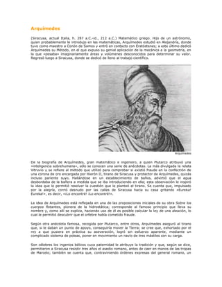 Arquímedes<br />(Siracusa, actual Italia, h. 287 a.C.-id., 212 a.C.) Matemático griego. Hijo de un astrónomo, quien probablemente le introdujo en las matemáticas, Arquímedes estudió en Alejandría, donde tuvo como maestro a Conón de Samos y entró en contacto con Eratóstenes; a este último dedicó Arquímedes su Método, en el que expuso su genial aplicación de la mecánica a la geometría, en la que «pesaba» imaginariamente áreas y volúmenes desconocidos para determinar su valor. Regresó luego a Siracusa, donde se dedicó de lleno al trabajo científico.<br />Arquímedes<br />De la biografía de Arquímedes, gran matemático e ingeniero, a quien Plutarco atribuyó una «inteligencia sobrehumana», sólo se conocen una serie de anécdotas. La más divulgada la relata Vitruvio y se refiere al método que utilizó para comprobar si existió fraude en la confección de una corona de oro encargada por Hierón II, tirano de Siracusa y protector de Arquímedes, quizás incluso pariente suyo. Hallándose en un establecimiento de baños, advirtió que el agua desbordaba de la bañera a medida que se iba introduciendo en ella; esta observación le inspiró la idea que le permitió resolver la cuestión que le planteó el tirano. Se cuenta que, impulsado por la alegría, corrió desnudo por las calles de Siracusa hacia su casa gritando «Eureka! Eureka!», es decir, «¡Lo encontré! ¡Lo encontré!».<br />La idea de Arquímedes está reflejada en una de las proposiciones iniciales de su obra Sobre los cuerpos flotantes, pionera de la hidrostática; corresponde al famoso principio que lleva su nombre y, como allí se explica, haciendo uso de él es posible calcular la ley de una aleación, lo cual le permitió descubrir que el orfebre había cometido fraude.<br />Según otra anécdota famosa, recogida por Plutarco, entre otros, Arquímedes aseguró al tirano que, si le daban un punto de apoyo, conseguiría mover la Tierra; se cree que, exhortado por el rey a que pusiera en práctica su aseveración, logró sin esfuerzo aparente, mediante un complicado sistema de poleas, poner en movimiento un navío de tres mástiles con su carga.<br />Son célebres los ingenios bélicos cuya paternidad le atribuye la tradición y que, según se dice, permitieron a Siracusa resistir tres años el asedio romano, antes de caer en manos de las tropas de Marcelo; también se cuenta que, contraviniendo órdenes expresas del general romano, un soldado mató a Arquímedes por resistirse éste a abandonar la resolución de un problema matemático en el que estaba inmerso, escena perpetuada en un mosaico hallado en Herculano.<br />Esta pasión de Arquímedes por la erudición, que le causó la muerte, fue también la que, en vida, se dice que hizo que hasta se olvidara de comer y que soliera entretenerse trazando dibujos geométricos en las cenizas del hogar o incluso, al ungirse, en los aceites que cubrían su piel. Esta imagen contrasta con la del inventor de máquinas de guerra del que hablan Polibio y Tito Livio; pero, como señala Plutarco, su interés por esa maquinaria estribó únicamente en el hecho de que planteó su diseño como mero entretenimiento intelectual.<br />El esfuerzo de Arquímedes por convertir la estática en un cuerpo doctrinal riguroso es comparable al realizado por Euclides con el mismo propósito respecto a la geometría; esfuerzo que se refleja de modo especial en dos de sus libros: en los Equilibrios planos fundamentó la ley de la palanca, deduciéndola a partir de un número reducido de postulados, y determinó el centro de gravedad de paralelogramos, triángulos, trapecios, y el de un segmento de parábola. En la obra Sobre la esfera y el cilindro utilizó el método denominado de exhaustión, precedente del cálculo integral, para determinar la superficie de una esfera y para establecer la relación entre una esfera y el cilindro circunscrito en ella. Este último resultado pasó por ser su teorema favorito, que por expreso deseo suyo se grabó sobre su tumba, hecho gracias al cual Cicerón pudo recuperar la figura de Arquímedes cuando ésta había sido ya olvidada.<br />