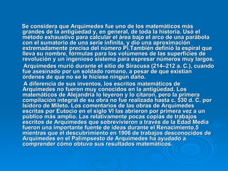 Se considera que Arquímedes fue uno de los matemáticos más grandes de la antigüedad y, en general, de toda la historia. Usó el método exhaustivo para calcular el área bajo el arco de una parábola con el sumatorio de una serie infinita, y dio una aproximación extremadamente precisa del número Pi.También definió la espiral que lleva su nombre, fórmulas para los volúmenes de las superficies de revolución y un ingenioso sistema para expresar números muy largos. Arquímedes murió durante el sitio de Siracusa (214–212 a. C.), cuando fue asesinado por un soldado romano, a pesar de que existían órdenes de que no se le hiciese ningún daño. A diferencia de sus inventos, los escritos matemáticos de Arquímedes no fueron muy conocidos en la antigüedad. Los matemáticos de Alejandría lo leyeron y lo citaron, pero la primera compilación integral de su obra no fue realizada hasta c. 530 d. C. por Isidoro de Mileto. Los comentarios de las obras de Arquímedes escritas por Eutocio en el siglo VI las abrieron por primera vez a un público más amplio. Las relativamente pocas copias de trabajos escritos de Arquímedes que sobrevivieron a través de la Edad Media fueron una importante fuente de ideas durante el Renacimiento,5 mientras que el descubrimiento en 1906 de trabajos desconocidos de Arquímedes en el Palimpsesto de Arquímedes ha ayudado a comprender cómo obtuvo sus resultados matemáticos. 