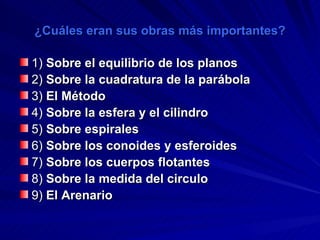¿Cuáles eran sus obras más importantes? 1)  Sobre el equilibrio de los planos   2)  Sobre la cuadratura de la parábola   3)  El Método   4)  Sobre la esfera y el cilindro   5)  Sobre espirales   6)  Sobre los conoides y esferoides   7)  Sobre los cuerpos flotantes   8)  Sobre la medida del circulo   9)  El Arenario   
