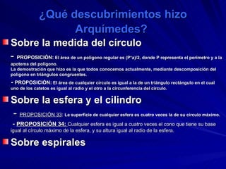 ¿Qué descubrimientos hizo Arquímedes?   Sobre la medida del círculo -  PROPOSICIÓN:  El área de un polígono regular es (P*a)/2, donde P representa el perímetro y a la apotema del polígono.  La demostración que hizo es la que todos conocemos actualmente, mediante descomposición del polígono en triángulos congruentes.  -  PROPOSICIÓN:  El área de cualquier círculo es igual a la de un triángulo rectángulo en el cual uno de los catetos es igual al radio y el otro a la circunferencia del círculo.  Sobre la esfera y el cilindro -  PROPOSICIÓN 33 :  La superficie de cualquier esfera es cuatro veces la de su círculo máximo. -  PROPOSICIÓN 34:  Cualquier esfera es igual a cuatro veces el cono que tiene su base igual al círculo máximo de la esfera, y su altura igual al radio de la esfera.   Sobre espirales   