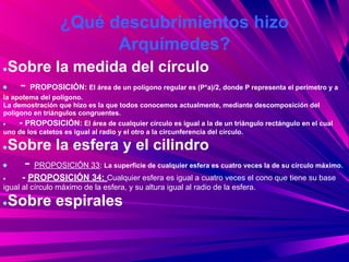 ¿Qué descubrimientos hizo
                        Arquímedes?
●Sobre la medida del círculo
● - PROPOSICIÓN: El área de un polígono regular es (P*a)/2, donde P representa el perímetro y a
la apotema del polígono.
La demostración que hizo es la que todos conocemos actualmente, mediante descomposición del
polígono en triángulos congruentes.
●    - PROPOSICIÓN: El área de cualquier círculo es igual a la de un triángulo rectángulo en el cual
uno de los catetos es igual al radio y el otro a la circunferencia del círculo.

●Sobre la esfera y el cilindro
●  - PROPOSICIÓN 33: La superficie de cualquier esfera es cuatro veces la de su círculo máximo.
●     - PROPOSICIÓN 34: Cualquier esfera es igual a cuatro veces el cono que tiene su base
igual al círculo máximo de la esfera, y su altura igual al radio de la esfera.

●   Sobre espirales
 