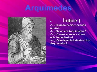 Arquímedes
     ●        Índice:)
     ●1- ¿Cuando nació y cuando

     murió?
     ●2- ¿Quién era Arquímedes?

     ●3- ¿ Cuales eran sus obras

     más importantes?
     ●4- ¿ Que descubrimientos hizo

     Arquímedes?
 