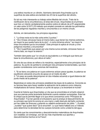 una esfera inscrita en un cilindro. Asimismo demostró Arquímedes que la
superficie de esta esfera era también los 2/3 de la superficie del cilindro.
Es tal vez más interesante su trabajo sobre Medida del circulo. Trata de la
rectificación de la circunferencia y el área del círculo. Arquímedes es el primero
que hizo un intento verdaderamente positivo sobre el cálculo de p=Pí asignándole
un valor entre 3(10/71) El método que empleó consiste en calcular los perímetros
de los polígonos regulares inscritos y circunscritos a un mismo círculo.
Admite, sin demostrarlos, los principios siguientes:
1. " La línea recta es la más corta entre 2 puntos."
2. " De 2 líneas cóncavas hacia el mismo lado y que tienen los mismos extremos,
es mayor la que queda fuera de la otra".- ó como diríamos ahora " es mayor la
línea circundante que la circundada". Este principio lo aplica al círculo y a los
polígonos inscritos y circunscritos"
3. " De 2 superficies que pasan por una misma curva cerrada, cóncavas hacia un
mismo lado, es mayor la exterior."
También demuestra que "un círculo es equivalente a un triángulo que tiene por
base la circunferencia y por altura el radio."
En otra de sus obras se refiere a la mecánica, especialmente a los principios de la
palanca. Su punto de partida lo constituyen dos principios fundamentales, que bien
pueden considerarse como axiomas del mecánica.
1. "Si se tiene una palanca en cuyos extremos actúan pesos iguales, la palanca se
equilibrará colocando el punto de apoyo en el medio de ella."
2. "Un peso se puede descomponer en dos mitades actuando a igual distancia del
punto medio de la palanca".
Basándose en estos dos principios estableció las leyes de la palanca. Conocida es
su famosa fase para hacer resaltar la aplicación de la palanca como máquina
multiplicadora de fuerza: Deduce un punto de apoyo y os levantaré el mundo"
Cuenta la historia que Arquímedes un día que se encontraba en el baño observó
que sus piernas podía levantarla fácilmente cuando estaban sumergidas. Esta fue
la chispa que le permitió llegar a lo que ahora conocemos como "Principios de
Arquímedes". Fue tan grande el entusiasmo que le produjo el descubrimiento de
su principio que tomó la corona en una mano y salió desnudo del baño corriendo
por las calles de Siracusa y gritando su célebre exclamación de júbilo: " ¡ Eureka!,
¡ eureka! "que quiere decir "ya lo encontré". Lo que había hallado era un método
para determinar la densidad de los cuerpos tomando como unidad la del agua.
Es cierto que los conocimientos y descubrimientos matemáticos de Arquímedes
son notables; sin embargo, son tal vez más importantes sus aportes y
descubrimientos hechos en la Física".
 