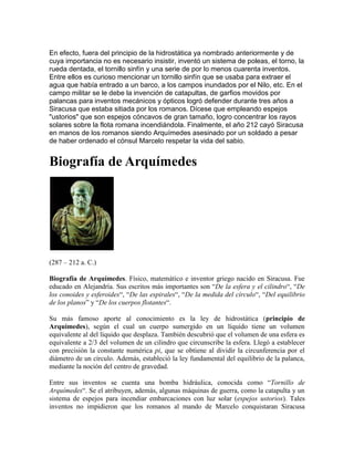 En efecto, fuera del principio de la hidrostática ya nombrado anteriormente y de
cuya importancia no es necesario insistir, inventó un sistema de poleas, el torno, la
rueda dentada, el tornillo sinfín y una serie de por lo menos cuarenta inventos.
Entre ellos es curioso mencionar un tornillo sinfín que se usaba para extraer el
agua que había entrado a un barco, a los campos inundados por el Nilo, etc. En el
campo militar se le debe la invención de catapultas, de garfios movidos por
palancas para inventos mecánicos y ópticos logró defender durante tres años a
Siracusa que estaba sitiada por los romanos. Dícese que empleando espejos
"ustorios" que son espejos cóncavos de gran tamaño, logro concentrar los rayos
solares sobre la flota romana incendiándola. Finalmente, el año 212 cayó Siracusa
en manos de los romanos siendo Arquímedes asesinado por un soldado a pesar
de haber ordenado el cónsul Marcelo respetar la vida del sabio.
Biografía de Arquímedes
(287 – 212 a. C.)
Biografía de Arquímedes. Físico, matemático e inventor griego nacido en Siracusa. Fue
educado en Alejandría. Sus escritos más importantes son “De la esfera y el cilindro“, “De
los conoides y esferoides“, “De las espirales“, “De la medida del círculo“, “Del equilibrio
de los planos” y “De los cuerpos flotantes“.
Su más famoso aporte al conocimiento es la ley de hidrostática (principio de
Arquímedes), según el cual un cuerpo sumergido en un líquido tiene un volumen
equivalente al del líquido que desplaza. También descubrió que el volumen de una esfera es
equivalente a 2/3 del volumen de un cilindro que circunscribe la esfera. Llegó a establecer
con precisión la constante numérica pi, que se obtiene al dividir la circunferencia por el
diámetro de un círculo. Además, estableció la ley fundamental del equilibrio de la palanca,
mediante la noción del centro de gravedad.
Entre sus inventos se cuenta una bomba hidráulica, conocida como “Tornillo de
Arquímedes“. Se el atribuyen, además, algunas máquinas de guerra, como la catapulta y un
sistema de espejos para incendiar embarcaciones con luz solar (espejos ustorios). Tales
inventos no impidieron que los romanos al mando de Marcelo conquistaran Siracusa
 