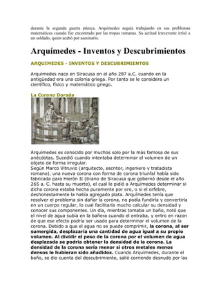 durante la segunda guerra púnica. Arquímedes seguía trabajando en sus problemas
matemáticos cuando fue encontrado por las tropas romanas. Su actitud irreverente irritó a
un soldado, quien acabó por asesinarlo.
Arquímedes - Inventos y Descubrimientos
ARQUIMEDES - INVENTOS Y DESCUBRIMIENTOS
Arquímedes nace en Siracusa en el año 287 a.C. cuando en la
antigüedad era una colonia griega. Por tanto se le considera un
científico, físico y matemático griego.
La Corono Dorada
Arquímedes es conocido por muchos solo por la más famosa de sus
anécdotas. Sucedió cuando intentaba determinar el volumen de un
objeto de forma irregular.
Según Marco Vitruvio (arquitecto, escritor, ingeniero y tratadista
romano), una nueva corona con forma de corona triunfal había sido
fabricada para Hierón II (tirano de Siracusa que gobernó desde el año
265 a. C. hasta su muerte), el cual le pidió a Arquímedes determinar si
dicha corona estaba hecha puramente por oro, o si el orfebre,
deshonestamente la había agregado plata. Arquímedes tenía que
resolver el problema sin dañar la corona, no podía fundirla y convertirla
en un cuerpo regular, lo cual facilitaría mucho calcular su densidad y
conocer sus componentes. Un día, mientras tomaba un baño, notó que
el nivel de agua subía en la bañera cuando el entraba, y entro en razon
de que ese efecto podría ser usado para determinar el volumen de la
corona. Debido a que el agua no se puede comprimir, la corona, al ser
sumergida, desplazaría una cantidad de agua igual a su propio
volumen. Al dividir el peso de la corona por el volumen de agua
desplazada se podría obtener la densidad de la corona. La
densidad de la corona sería menor si otros metales menos
densos le hubieran sido añadidos. Cuando Arquímedes, durante el
baño, se dio cuenta del descubrimiento, salió corriendo desnudo por las
 
