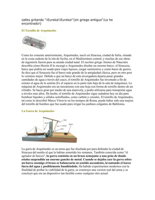 calles gritando "¡Eureka!¡Eureka!"(en griego antiguo"¡Lo he
encontrado!)
El Tornillo de Arquimedes
Como les comente anteriormente, Arquímedes, nació en Siracusa, ciudad de Italia, situada
en la costa sudeste de la isla de Sicilia, en el Mediterráneo central; y muchas de sus obras
de ingeniería fueron para su amada ciudad natal. El escritor griego Ateneo de Náucratis
describía cómo Hierón II le encargó a Arquímedes diseñar un enorme barco: el Siracusia,
barco que podría ser usado para viajes lujosos, cargar suministros y como barco de guerra.
Se dice que el Siracusia fue el barco más grande de la antigüedad clásica, pero en otro post
lo veremos mejor. Debido a que un barco de esta envergadura dejaría pasar grandes
cantidades de agua a través del casco, el tornillo de Arquímedes fue inventado a fin de
extraer el agua de la sentina (Es el espacio en la parte más baja de la sala de máquinas). La
máquina de Arquímedes era un mecanismo con una hoja con forma de tornillo dentro de un
cilindro. Se hacía girar por medio de una manivela, y podía utilizarse para transportar agua
a niveles mas altos. De hecho, el tornillo de Arquímedes sigue usándose hoy en día para
bombear líquidos y sólidos semifluidos, como carbón y cereales. El tornillo de Arquímedes,
tal como lo describió Marco Vitruvio en los tiempos de Roma, puede haber sido una mejora
del tornillo de bombeo que fue usado para irrigar los jardines colgantes de Babilonia.
La Garra de Arquimedes
La garra de Arquímedes es un arma que fue diseñada por para defender la ciudad de
Siracusa del asedio al que la habían sometido los romanos. También conocida como "el
agitador de barcos", la garra consistía en un brazo semejante a una grúa de donde
estaba suspendido un enorme gancho de metal. Cuando se dejaba caer la garra sobre
un barco enemigo el brazo se balancearía en sentido ascendente, levantando el barco
fuera del agua y posiblemente hundiéndolo. Ha habido experimentos modernos con la
finalidad de probar la viabilidad de la garra, se construyo una version real del arma y se
concluyó que era un dispositivo tan factible como cualquier otro actual.
 
