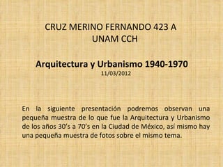CRUZ MERINO FERNANDO 423 A
                UNAM CCH

    Arquitectura y Urbanismo 1940-1970
                         11/03/2012




En la siguiente presentación podremos observan una
pequeña muestra de lo que fue la Arquitectura y Urbanismo
de los años 30’s a 70’s en la Ciudad de México, así mismo hay
una pequeña muestra de fotos sobre el mismo tema.
 