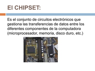 El CHIPSET:
Es el conjunto de circuitos electrónicos que
gestiona las transferencias de datos entre los
diferentes componentes de la computadora
(microprocesador, memoria, disco duro, etc.)
 