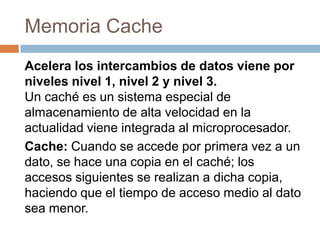 Memoria Cache
Acelera los intercambios de datos viene por
niveles nivel 1, nivel 2 y nivel 3.
Un caché es un sistema especial de
almacenamiento de alta velocidad en la
actualidad viene integrada al microprocesador.
Cache: Cuando se accede por primera vez a un
dato, se hace una copia en el caché; los
accesos siguientes se realizan a dicha copia,
haciendo que el tiempo de acceso medio al dato
sea menor.
 