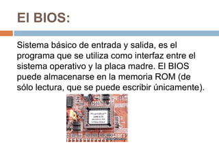 El BIOS:
Sistema básico de entrada y salida, es el
programa que se utiliza como interfaz entre el
sistema operativo y la placa madre. El BIOS
puede almacenarse en la memoria ROM (de
sólo lectura, que se puede escribir únicamente).
 