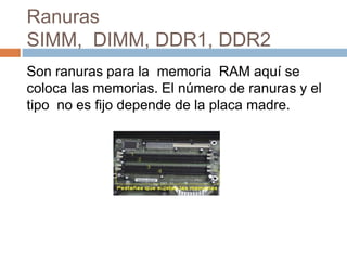 Ranuras
SIMM, DIMM, DDR1, DDR2
Son ranuras para la memoria RAM aquí se
coloca las memorias. El número de ranuras y el
tipo no es fijo depende de la placa madre.
 