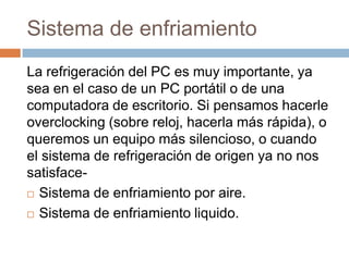 Sistema de enfriamiento
La refrigeración del PC es muy importante, ya
sea en el caso de un PC portátil o de una
computadora de escritorio. Si pensamos hacerle
overclocking (sobre reloj, hacerla más rápida), o
queremos un equipo más silencioso, o cuando
el sistema de refrigeración de origen ya no nos
satisface-
 Sistema de enfriamiento por aire.

 Sistema de enfriamiento liquido.
 