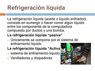 Refrigeración líquida
La refrigeración líquida (aceite o liquido enfriador)
consiste en sumergir o hacer correr algún liquido
entre los componente de la computadora
compuesto por ductos y una bomba.
La refrigeración líquida “pasiva”
 Únicamente se compone por el sistema de
  enfriamiento liquido
La refrigeración líquida “Activa ”
 sistema de enfriamiento liquido

 Ventiladores y disipadores
 