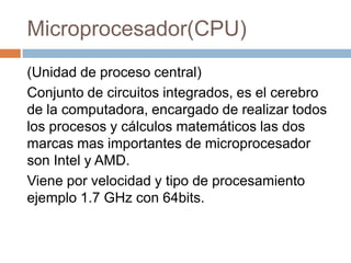 Microprocesador(CPU)
(Unidad de proceso central)
Conjunto de circuitos integrados, es el cerebro
de la computadora, encargado de realizar todos
los procesos y cálculos matemáticos las dos
marcas mas importantes de microprocesador
son Intel y AMD.
Viene por velocidad y tipo de procesamiento
ejemplo 1.7 GHz con 64bits.
 