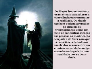 Os Magos frequentemente
usam rituais para alterar a
consciência ou transmutar
a realidade. Os rituais
também podem ser usados
na cura ou os
transformação como um
meio de concentrar atenção
das pessoas na modificação
desejada e de fazer com que
a consciência de todos os
envolvidos se concentre em
eliminar a realidade antiga
e saudar a chegada de uma
realidade nova e bem-
vinda.
 