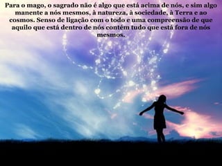 Para o mago, o sagrado não é algo que está acima de nós, e sim algo
manente a nós mesmos, à natureza, à sociedade, à Terra e ao
cosmos. Senso de ligação com o todo e uma compreensão de que
aquilo que está dentro de nós contém tudo que está fora de nós
mesmos.
 