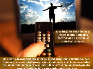 Isso implica abandonar a
ilusão de que podemos
forçar a vida a ajustar-se
a nossos scripts.
Os Magos descobrem que a força, numa nível mais profundo, não
funciona; que, se não fluírem com o universo, mas lutarem contra
ele, nem toda perseverança, habilidade, coragem ou sabedoria do
mundo os ajudarão a conseguir o que querem.
 