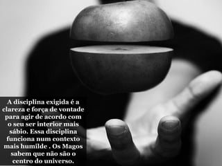 A disciplina exigida é a
clareza e força de vontade
para agir de acordo com
o seu ser interior mais
sábio. Essa disciplina
funciona num contexto
mais humilde . Os Magos
sabem que não são o
centro do universo.
 