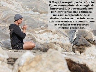 O Mago é o arquétipo da reflexão.
E, por conseguinte, da energia da
introversão. O que entendemos
por introversão não é timidez,
mas sim a capacidade de se
afastar das tormentas internas e
externas e entrar em contato com
as verdades e os recursos
internos profundos.
 
