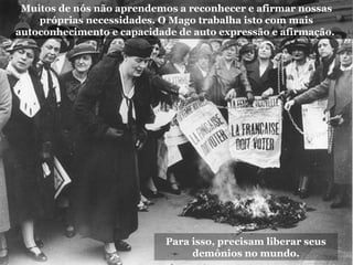 Para isso, precisam liberar seus
demônios no mundo.
Muitos de nós não aprendemos a reconhecer e afirmar nossas
próprias necessidades. O Mago trabalha isto com mais
autoconhecimento e capacidade de auto expressão e afirmação.
 