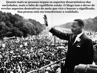 Quanto mais as pessoas negam os aspectos desarmônicos das
sociedades, mais a falta de equilíbrio existe. O Mago tem o dever de
revelar aspectos destrutivos do meio que vive e buscar o significado.
Sua proeza está em transformar a realidade.
 