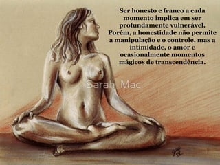 Ser honesto e franco a cada
momento implica em ser
profundamente vulnerável.
Porém, a honestidade não permite
a manipulação e o controle, mas a
intimidade, o amor e
ocasionalmente momentos
mágicos de transcendência.
 