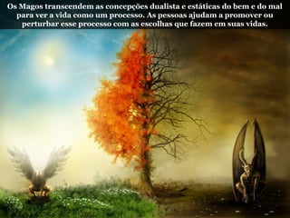 Os Magos transcendem as concepções dualista e estáticas do bem e do mal
para ver a vida como um processo. As pessoas ajudam a promover ou
perturbar esse processo com as escolhas que fazem em suas vidas.
 