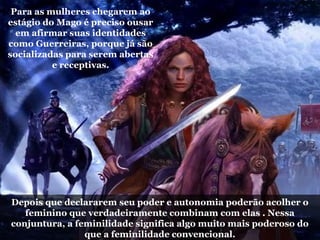Para as mulheres chegarem ao
estágio do Mago é preciso ousar
em afirmar suas identidades
como Guerreiras, porque já são
socializadas para serem abertas
e receptivas.
Depois que declararem seu poder e autonomia poderão acolher o
feminino que verdadeiramente combinam com elas . Nessa
conjuntura, a feminilidade significa algo muito mais poderoso do
que a feminilidade convencional.
 