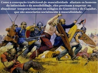 Como a concepção tradicional de masculinidade afastam os homens
da intimidade e da sensibilidade, eles precisam a superar ou
abandonar temporariamente os estágios do Guerreiro e do Caçador,
que são associados socialmente à masculinidade.
 