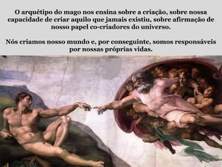 O arquétipo do mago nos ensina sobre a criação, sobre nossa
capacidade de criar aquilo que jamais existiu, sobre afirmação de
nosso papel co-criadores do universo.
Nós criamos nosso mundo e, por conseguinte, somos responsáveis
por nossas próprias vidas.
 