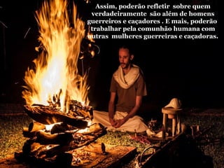 Assim, poderão refletir sobre quem
verdadeiramente são além de homens
guerreiros e caçadores . E mais, poderão
trabalhar pela comunhão humana com
outras mulheres guerreiras e caçadoras.
 