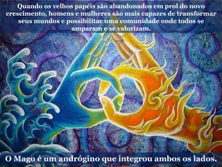 O Mago é um andrógino que integrou ambos os lados.
Quando os velhos papéis são abandonados em prol do novo
crescimento, homens e mulheres são mais capazes de transformar
seus mundos e possibilitar uma comunidade onde todos se
amparam e se valorizam.
 