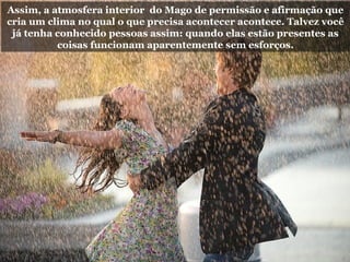 Assim, a atmosfera interior do Mago de permissão e afirmação que
cria um clima no qual o que precisa acontecer acontece. Talvez você
já tenha conhecido pessoas assim: quando elas estão presentes as
coisas funcionam aparentemente sem esforços.
 
