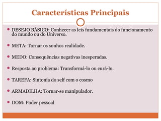 Características Principais
 DESEJO BÁSICO: Conhecer as leis fundamentais do funcionamento
do mundo ou do Universo.
 META: Tornar os sonhos realidade.
 MEDO: Consequências negativas inesperadas.
 Resposta ao problema: Transformá-lo ou curá-lo.
 TAREFA: Sintonia do self com o cosmo
 ARMADILHA: Tornar-se manipulador.
 DOM: Poder pessoal
 
