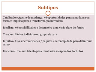 Catalisador/Agente de mudança: vê oportunidades para a mudança ou
fornece impulso para a transformação inovadora
Idealista: vê possibilidades e desenvolve uma visão clara do futuro
Curador: Efeitos indivíduo ou grupo de cura
Intuitivo: Usa sincronicidades / palpites / serendipidade para definir um
rumo
Feiticeiro: tem um talento para resultados inesperados, fortuitos
Subtipos
 
