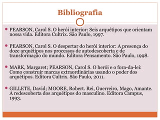 Bibliografia
PEARSON, Carol S. O herói interior: Seis arquétipos que orientam
nossa vida. Editora Cultrix. São Paulo, 1997.
PEARSON, Carol S. O despertar do herói interior: A presença do
doze arquétipos nos processos de autodescoberta e de
transformação do mundo. Editora Pensamento. São Paulo, 1998.
MARK, Margaret; PEARSON, Carol S. O herói e o fora-da-lei:
Como construir marcas extraordinárias usando o poder dos
arquétipos. Editora Cultrix. São Paulo, 2011.
GILLETE, David; MOORE, Robert. Rei, Guerreiro, Mago, Amante.
A redescoberta dos arquétipos do masculino. Editora Campus,
1993.
 