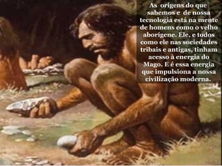 As origens do que
sabemos e de nossa
tecnologia está na mente
de homens como o velho
aborígene. Ele, e todos
como ele nas sociedades
tribais e antigas, tinham
acesso à energia do
Mago. E é essa energia
que impulsiona a nossa
civilização moderna.
 