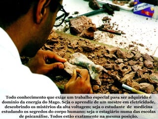 Todo conhecimento que exige um trabalho especial para ser adquirido é
domínio da energia do Mago. Seja o aprendiz de um mestre em eletricidade,
descobrindo os mistérios da alta voltagem; seja o estudante de medicina
estudando os segredos do corpo humano; seja o estagiário numa das escolas
de psicanálise. Todos estão exatamente na mesma posição.
 