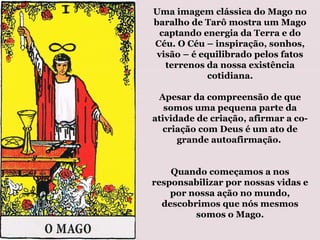 Uma imagem clássica do Mago no
baralho de Tarô mostra um Mago
captando energia da Terra e do
Céu. O Céu – inspiração, sonhos,
visão – é equilibrado pelos fatos
terrenos da nossa existência
cotidiana.
Apesar da compreensão de que
somos uma pequena parte da
atividade de criação, afirmar a co-
criação com Deus é um ato de
grande autoafirmação.
Quando começamos a nos
responsabilizar por nossas vidas e
por nossa ação no mundo,
descobrimos que nós mesmos
somos o Mago.
 